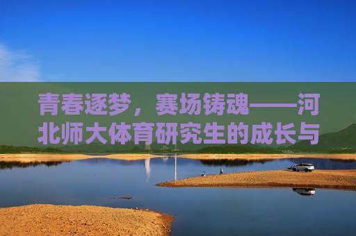 青春逐梦，赛场铸魂——河北师大体育研究生的成长与担当，青春赛场铸魂，河北师大体育研究生的逐梦与担当