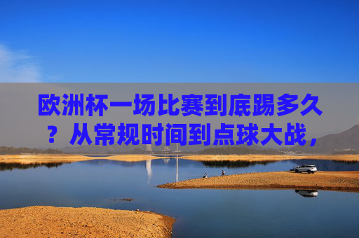 欧洲杯一场比赛到底踢多久？从常规时间到点球大战，全流程解析，欧洲杯比赛时长全流程解析，从常规时间到点球大战
