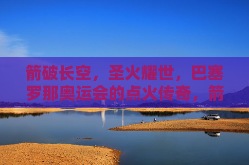 箭破长空，圣火耀世，巴塞罗那奥运会的点火传奇，箭破长空，圣火耀世，巴塞罗那奥运点火传奇
