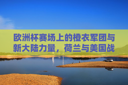 欧洲杯赛场上的橙衣军团与新大陆力量，荷兰与美国战绩对比，欧洲杯橙衣军团与新大陆力量，荷兰与美国战绩对比