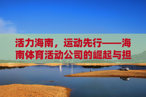 活力海南,运动先行——海南体育活动公司的崛起与担当,活力海南,体育活动公司的崛起与担当 活力海南,运动先行——海南体育活动公司的崛起与担当,活力海南,体育活动公司的崛起与担当