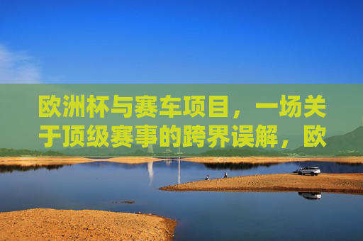 欧洲杯与赛车项目,一场关于顶级赛事的跨界误解,欧洲杯与赛车,顶级赛事的跨界误解 欧洲杯与赛车项目,一场关于顶级赛事的跨界误解,欧洲杯与赛车,顶级赛事的跨界误解