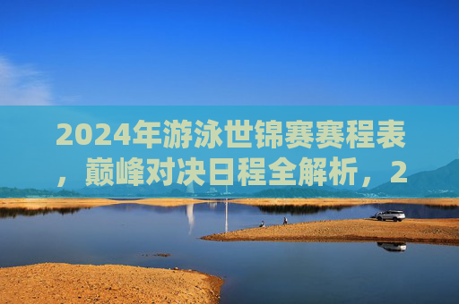 2024年游泳世锦赛赛程表，巅峰对决日程全解析，2024游泳世锦赛巅峰对决赛程全解析