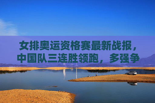 女排奥运资格赛最新战报，中国队三连胜领跑，多强争夺巴黎门票进入白热化阶段，女排奥运资格赛，中国队三连胜领跑，巴黎门票争夺白热化