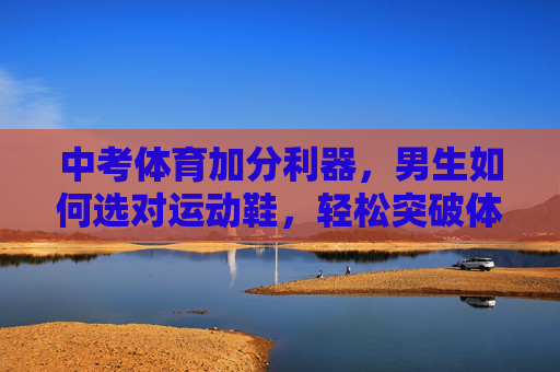 中考体育加分利器,男生如何选对运动鞋,轻松突破体测难关?男生中考体育加分利器,选对运动鞋,轻松突破体测难关 中考体育加分利器,男生如何选对运动鞋,轻松突破体测难关?男生中考体育加分利器,选对运动鞋,轻松突破体测难关
