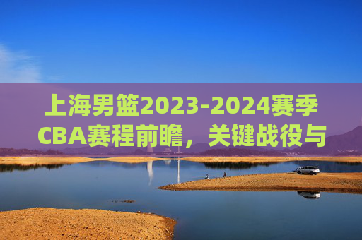 上海男篮2023-2024赛季CBA赛程前瞻，关键战役与争冠之路，上海男篮2023-2024赛季CBA赛程前瞻，关键战役与争冠之路
