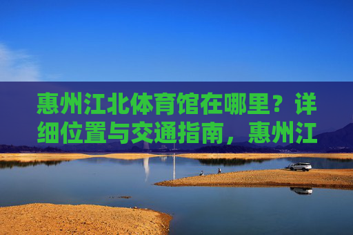 惠州江北体育馆在哪里?详细位置与交通指南,惠州江北体育馆位置与交通指南 惠州江北体育馆在哪里?详细位置与交通指南,惠州江北体育馆位置与交通指南