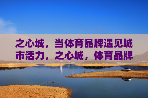 之心城，当体育品牌遇见城市活力，之心城，体育品牌与城市活力的邂逅