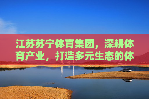 江苏苏宁体育集团，深耕体育产业，打造多元生态的体育力量，江苏苏宁体育集团深耕体育产业 打造多元生态体育力量