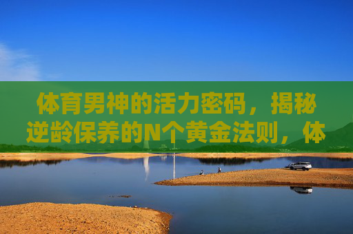 体育男神的活力密码,揭秘逆龄保养的N个黄金法则,体育男神活力逆龄密码,黄金保养法则 体育男神的活力密码,揭秘逆龄保养的N个黄金法则,体育男神活力逆龄密码,黄金保养法则