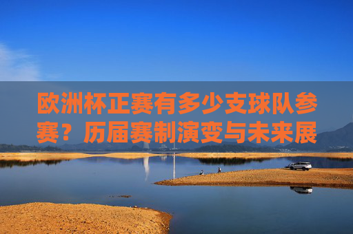 欧洲杯正赛有多少支球队参赛？历届赛制演变与未来展望，欧洲杯正赛参赛球队规模、赛制演变及未来展望