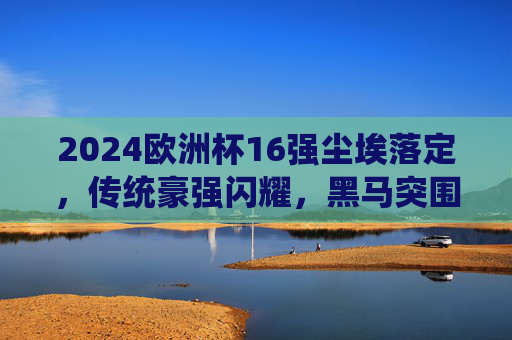 2024欧洲杯16强尘埃落定,传统豪强闪耀,黑马突围晋级战,2024欧洲杯16强尘埃落定,传统豪强闪耀,黑马突围晋级战 2024欧洲杯16强尘埃落定,传统豪强闪耀,黑马突围晋级战,2024欧洲杯16强尘埃落定,传统豪强闪耀,黑马突围晋级战