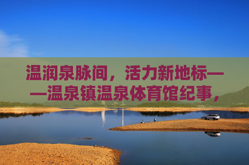温润泉脉间，活力新地标——温泉镇温泉体育馆纪事，温泉镇，温润泉脉间的活力新地标
