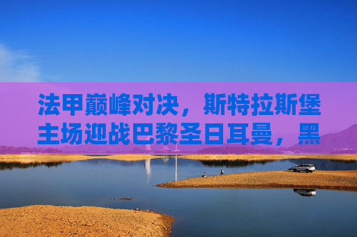 法甲巅峰对决，斯特拉斯堡主场迎战巴黎圣日耳曼，黑马能否撼动霸主？斯特拉斯堡主场迎战巴黎圣日耳曼，黑马能否撼动法甲霸主？