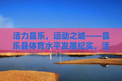 活力昌乐,运动之城——昌乐县体育水平发展纪实,活力昌乐,运动之城——昌乐县体育水平发展纪实 活力昌乐,运动之城——昌乐县体育水平发展纪实,活力昌乐,运动之城——昌乐县体育水平发展纪实