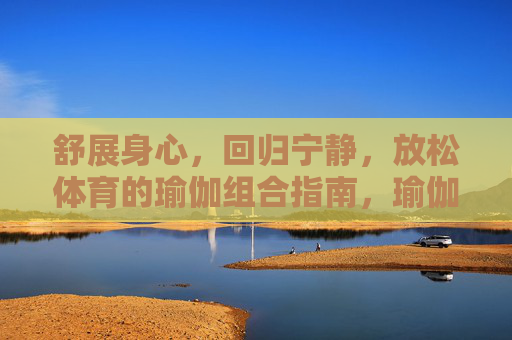 舒展身心，回归宁静，放松体育的瑜伽组合指南，瑜伽放松组合指南，舒展身心，回归宁静