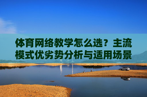 体育网络教学怎么选?主流模式优劣势分析与适用场景,体育网络教学模式选择,主流模式优劣势分析与适用场景 体育网络教学怎么选?主流模式优劣势分析与适用场景,体育网络教学模式选择,主流模式优劣势分析与适用场景