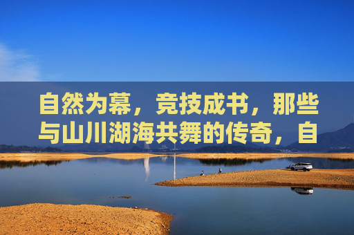 自然为幕,竞技成书,那些与山川湖海共舞的传奇,自然为幕,竞技书传奇 自然为幕,竞技成书,那些与山川湖海共舞的传奇,自然为幕,竞技书传奇