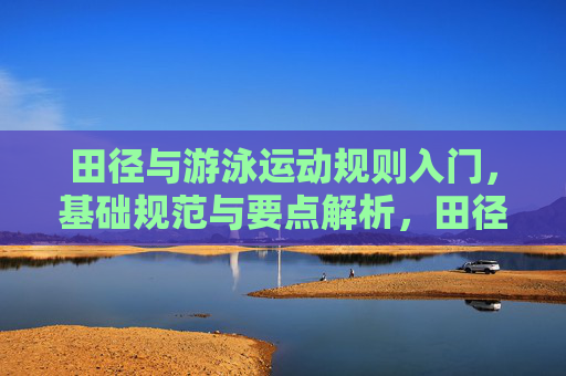 田径与游泳运动规则入门，基础规范与要点解析，田径与游泳运动规则入门，基础规范与要点解析