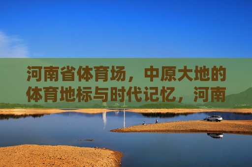 河南省体育场,中原大地的体育地标与时代记忆,河南省体育场,中原体育地标与时代记忆 河南省体育场,中原大地的体育地标与时代记忆,河南省体育场,中原体育地标与时代记忆