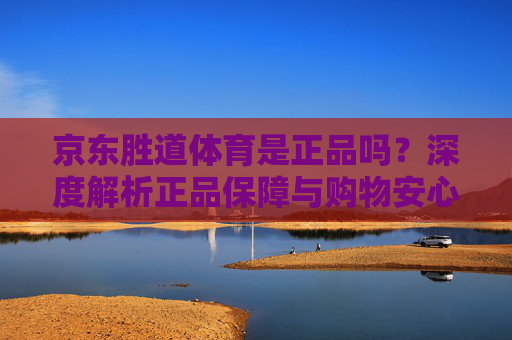京东胜道体育是正品吗?深度解析正品保障与购物安心指南,京东胜道体育正品保障深度解析,购物安心指南 京东胜道体育是正品吗?深度解析正品保障与购物安心指南,京东胜道体育正品保障深度解析,购物安心指南