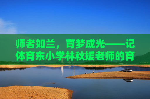 师者如兰,育梦成光——记体育东小学林秋媛老师的育人之路,师者如兰,育梦成光——林秋媛老师的育人之路 师者如兰,育梦成光——记体育东小学林秋媛老师的育人之路,师者如兰,育梦成光——林秋媛老师的育人之路
