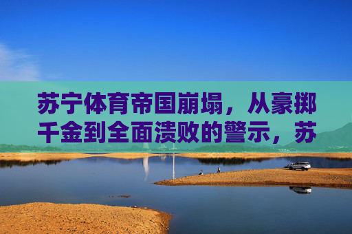 苏宁体育帝国崩塌，从豪掷千金到全面溃败的警示，苏宁体育帝国崩塌，豪掷千金到溃败的警示