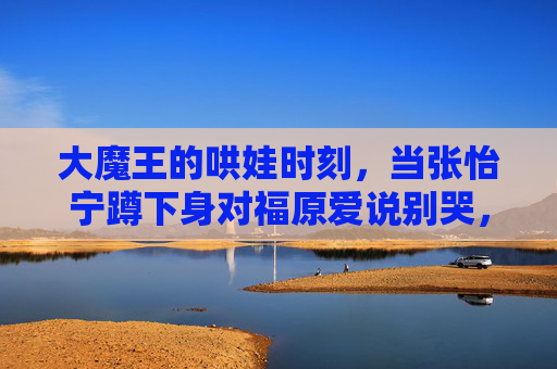 大魔王的哄娃时刻，当张怡宁蹲下身对福原爱说别哭，大魔王张怡宁蹲下哄福原爱，别哭