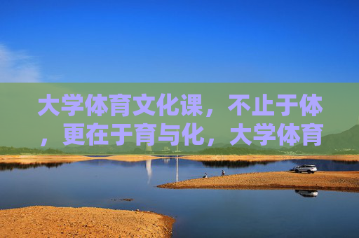 大学体育文化课，不止于体，更在于育与化，大学体育文化课，不止于体，育化于心