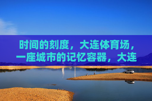 时间的刻度,大连体育场,一座城市的记忆容器,大连体育场,时间的刻度与城市记忆容器 时间的刻度,大连体育场,一座城市的记忆容器,大连体育场,时间的刻度与城市记忆容器