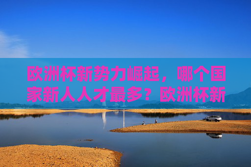 欧洲杯新势力崛起,哪个国家新人人才最多?欧洲杯新势力崛起,哪国新人人才最多? 欧洲杯新势力崛起,哪个国家新人人才最多?欧洲杯新势力崛起,哪国新人人才最多?
