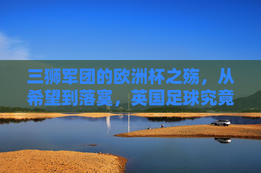 三狮军团的欧洲杯之殇，从希望到落寞，英国足球究竟缺了什么？三狮军团的欧洲杯之殇，英国足球究竟缺什么？