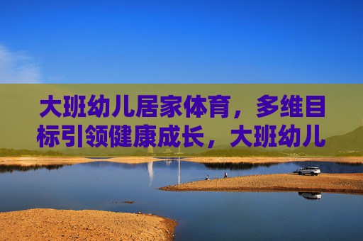 大班幼儿居家体育，多维目标引领健康成长，大班幼儿居家体育，多维目标赋能健康成长