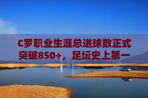 C罗职业生涯总进球数正式突破850+，足坛史上第一射手王的永恒传奇，C罗正式突破850+球，足坛史上第一射手王的永恒传奇