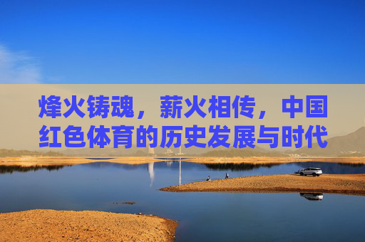 烽火铸魂,薪火相传,中国红色体育的历史发展与时代启示,烽火铸魂薪火相传,中国红色体育的历史与时代启示 烽火铸魂,薪火相传,中国红色体育的历史发展与时代启示,烽火铸魂薪火相传,中国红色体育的历史与时代启示