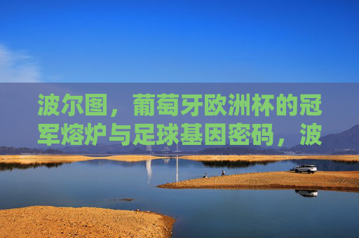 波尔图,葡萄牙欧洲杯的冠军熔炉与足球基因密码,波尔图,葡萄牙欧洲杯冠军熔炉与足球基因密码 波尔图,葡萄牙欧洲杯的冠军熔炉与足球基因密码,波尔图,葡萄牙欧洲杯冠军熔炉与足球基因密码