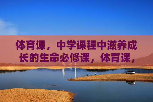 体育课，中学课程中滋养成长的生命必修课，体育课，中学滋养成长的生命必修课