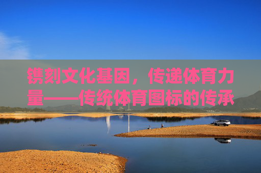 镌刻文化基因,传递体育力量——传统体育图标的传承与新生,文化基因与体育力量,传统体育图标的传承与新生 镌刻文化基因,传递体育力量——传统体育图标的传承与新生,文化基因与体育力量,传统体育图标的传承与新生