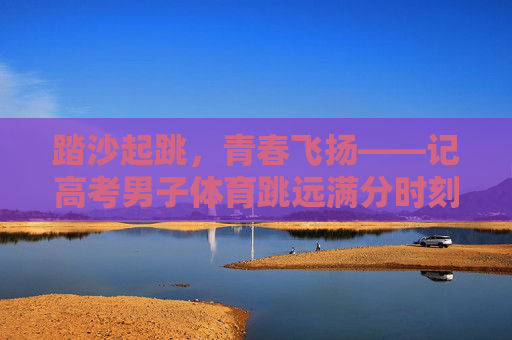 踏沙起跳，青春飞扬——记高考男子体育跳远满分时刻，青春踏沙，满分飞扬