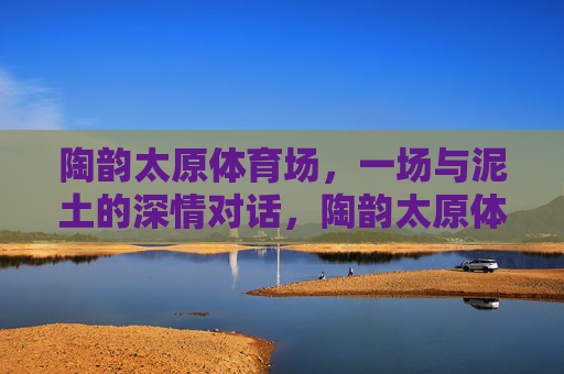 陶韵太原体育场,一场与泥土的深情对话,陶韵太原体育场,泥土的深情对话 陶韵太原体育场,一场与泥土的深情对话,陶韵太原体育场,泥土的深情对话