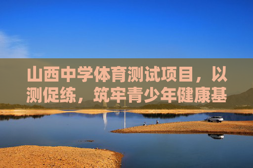 山西中学体育测试项目，以测促练，筑牢青少年健康基石，山西中学体育测试，以测促练筑牢青少年健康基石