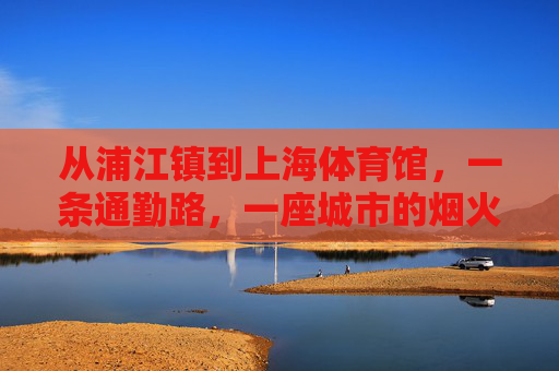 从浦江镇到上海体育馆,一条通勤路,一座城市的烟火气,通勤路里的城市烟火,浦江镇到上海体育馆 从浦江镇到上海体育馆,一条通勤路,一座城市的烟火气,通勤路里的城市烟火,浦江镇到上海体育馆