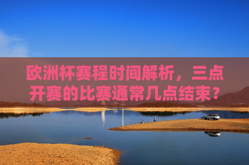 欧洲杯赛程时间解析,三点开赛的比赛通常几点结束?欧洲杯三点开赛赛程时间,通常几点结束? 欧洲杯赛程时间解析,三点开赛的比赛通常几点结束?欧洲杯三点开赛赛程时间,通常几点结束?