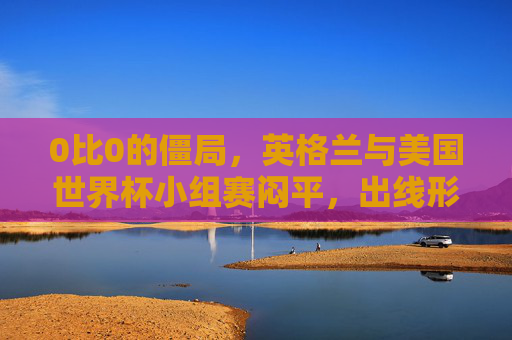 0比0的僵局,英格兰与美国世界杯小组赛闷平,出线形势暗藏变数,英格兰与美国世界杯小组赛0-0闷平 出线形势暗藏变数 0比0的僵局,英格兰与美国世界杯小组赛闷平,出线形势暗藏变数,英格兰与美国世界杯小组赛0-0闷平 出线形势暗藏变数