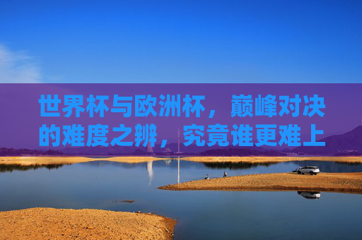 世界杯与欧洲杯,巅峰对决的难度之辨,究竟谁更难上加难? 世界杯与欧洲杯,巅峰对决的难度之辨,究竟谁更难上加难?