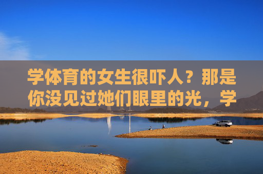 学体育的女生很吓人？那是你没见过她们眼里的光，学体育的女生，眼里自有光