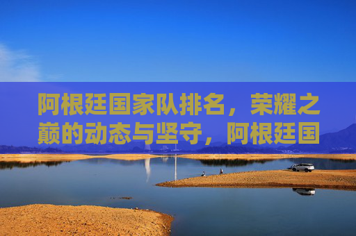 阿根廷国家队排名,荣耀之巅的动态与坚守,阿根廷国家队,荣耀之巅的动态与坚守 阿根廷国家队排名,荣耀之巅的动态与坚守,阿根廷国家队,荣耀之巅的动态与坚守