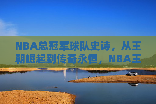 NBA总冠军球队史诗,从王朝崛起到传奇永恒,NBA王朝史诗,从崛起到传奇永恒 NBA总冠军球队史诗,从王朝崛起到传奇永恒,NBA王朝史诗,从崛起到传奇永恒