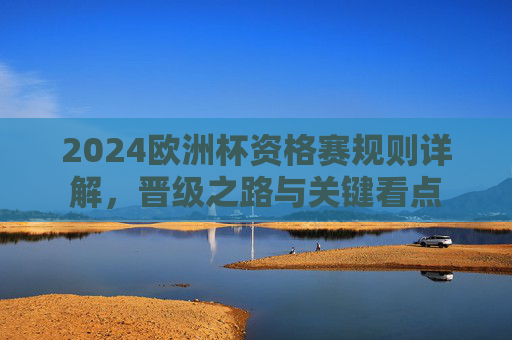 2024欧洲杯资格赛规则详解,晋级之路与关键看点 2024欧洲杯资格赛规则详解,晋级之路与关键看点
