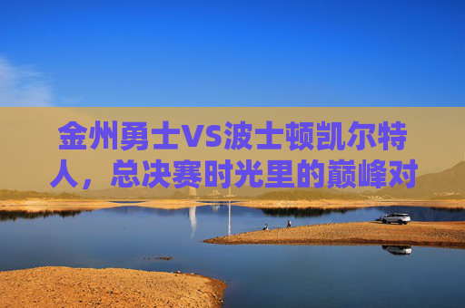 金州勇士VS波士顿凯尔特人，总决赛时光里的巅峰对决与传承，勇士VS凯尔特人，总决赛巅峰对决与传承